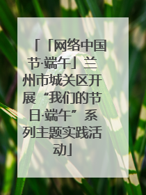 「网络中国节·端午」兰州市城关区开展“我们的节日·端午”系列主题实践活动