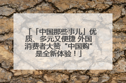 「中国那些事儿」优质、多元又便捷 外国消费者大赞“中国购”是全新体验！