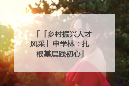 「乡村振兴人才风采」申学林：扎根基层践初心