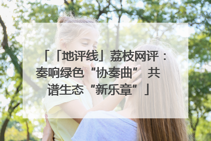「地评线」荔枝网评：奏响绿色“协奏曲” 共谱生态“新乐章”