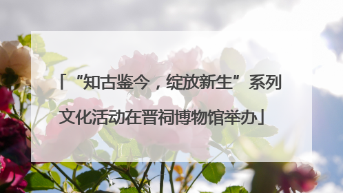 “知古鉴今，绽放新生”系列文化活动在晋祠博物馆举办