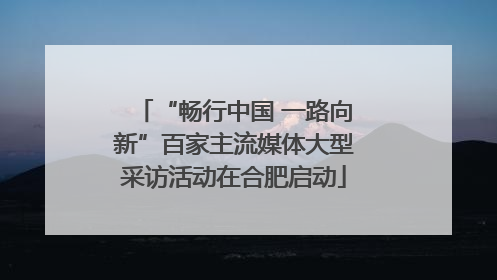 “畅行中国 一路向新”百家主流媒体大型采访活动在合肥启动