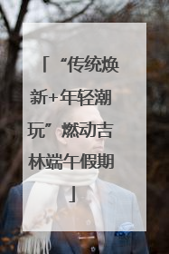 “传统焕新+年轻潮玩”燃动吉林端午假期