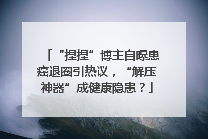 “捏捏”博主自曝患癌退圈引热议，“解压神器”成健康隐患？