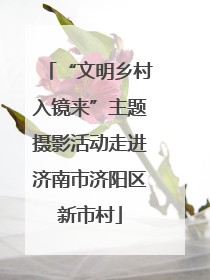 “文明乡村入镜来”主题摄影活动走进济南市济阳区新市村