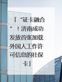 “证卡融合”！济南成功发放首张加载外国人工作许可信息的社保卡
