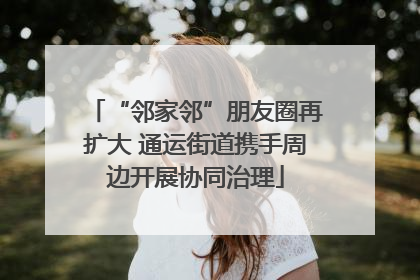 “邻家邻”朋友圈再扩大 通运街道携手周边开展协同治理