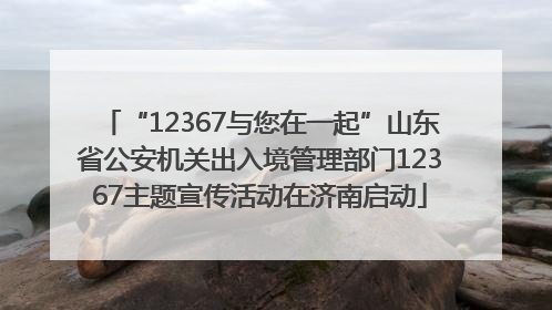 “12367与您在一起”山东省公安机关出入境管理部门12367主题宣传活动在济南启动