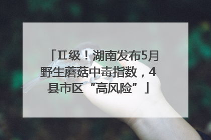 Ⅱ级！湖南发布5月野生蘑菇中毒指数，4县市区“高风险”