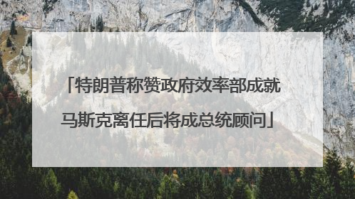 特朗普称赞政府效率部成就 马斯克离任后将成总统顾问