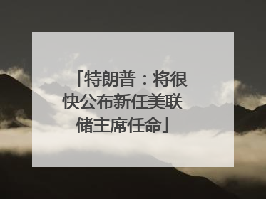 特朗普：将很快公布新任美联储主席任命