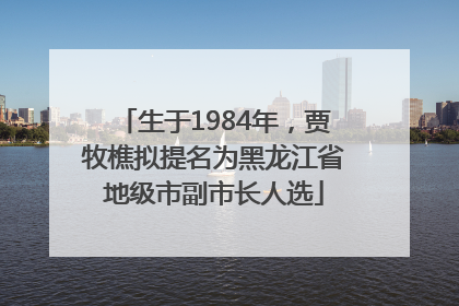 生于1984年，贾牧樵拟提名为黑龙江省地级市副市长人选