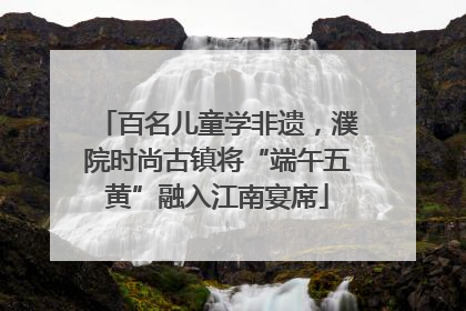 百名儿童学非遗，濮院时尚古镇将“端午五黄”融入江南宴席