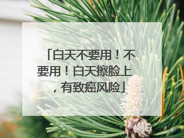 白天不要用！不要用！白天擦脸上，有致癌风险