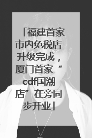 福建首家市内免税店升级完成，厦门首家“cdf国潮店”在旁同步开业