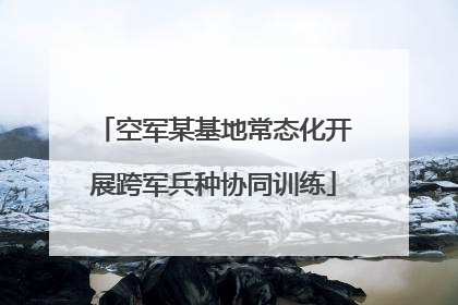 空军某基地常态化开展跨军兵种协同训练