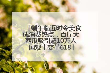 端午临近时令美食成消费热点，百斤大西瓜吸引超10万人围观丨变革618