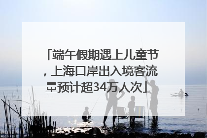 端午假期遇上儿童节，上海口岸出入境客流量预计超34万人次