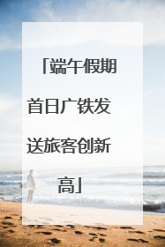端午假期首日广铁发送旅客创新高