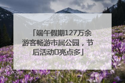 端午假期127万余游客畅游市属公园，节后活动﻿亮点多