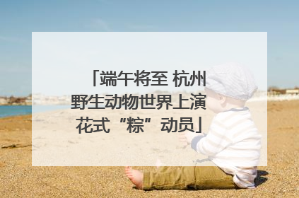 端午将至 杭州野生动物世界上演花式“粽”动员