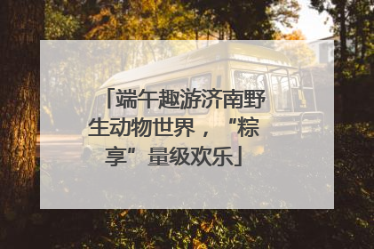 端午趣游济南野生动物世界，“粽享”量级欢乐