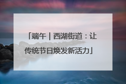 端午｜西湖街道：让传统节日焕发新活力