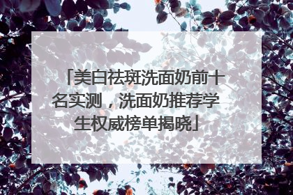 美白祛斑洗面奶前十名实测，洗面奶推荐学生权威榜单揭晓
