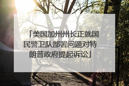 美国加州州长正就国民警卫队部署问题对特朗普政府提起诉讼