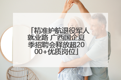 精准护航退役军人就业路 广西国企夏季招聘会释放超2000+优质岗位