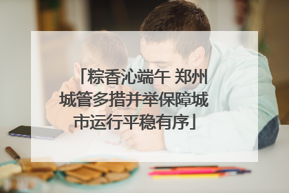 粽香沁端午 郑州城管多措并举保障城市运行平稳有序