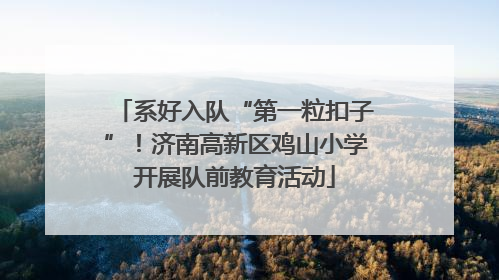 系好入队“第一粒扣子”！济南高新区鸡山小学开展队前教育活动