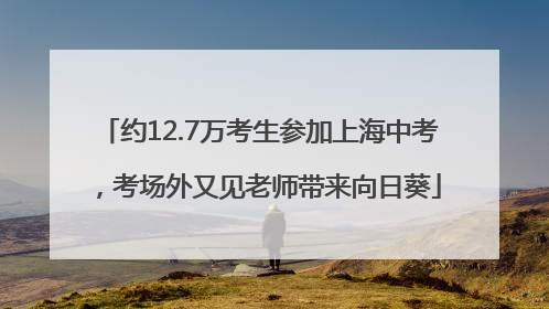约12.7万考生参加上海中考，考场外又见老师带来向日葵