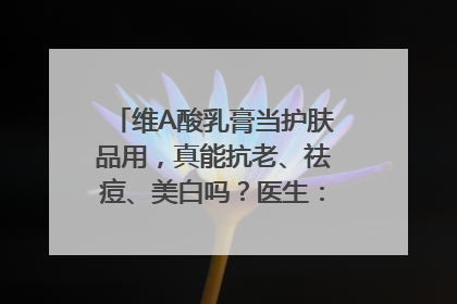 维A酸乳膏当护肤品用，真能抗老、祛痘、美白吗？医生：不建议长期使用
