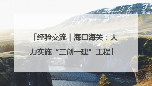 经验交流｜海口海关：大力实施“三创一建”工程