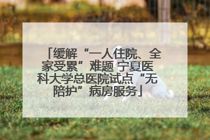 缓解“一人住院、全家受累”难题 宁夏医科大学总医院试点“无陪护”病房服务