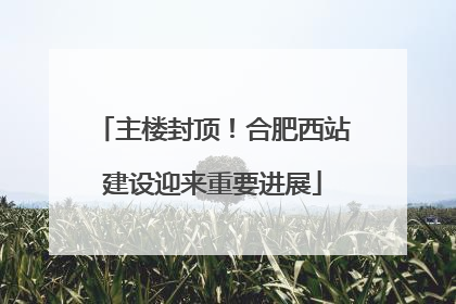 主楼封顶！合肥西站建设迎来重要进展