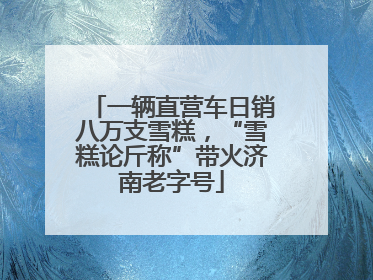 一辆直营车日销八万支雪糕，“雪糕论斤称”带火济南老字号
