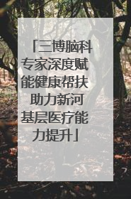 三博脑科专家深度赋能健康帮扶 助力新河基层医疗能力提升