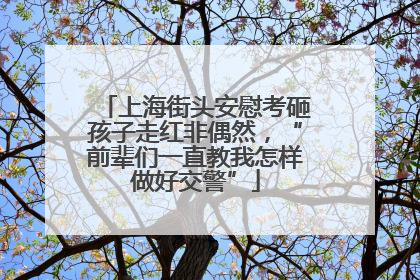 上海街头安慰考砸孩子走红非偶然，“前辈们一直教我怎样做好交警”