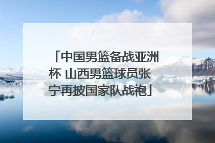 中国男篮备战亚洲杯 山西男篮球员张宁再披国家队战袍