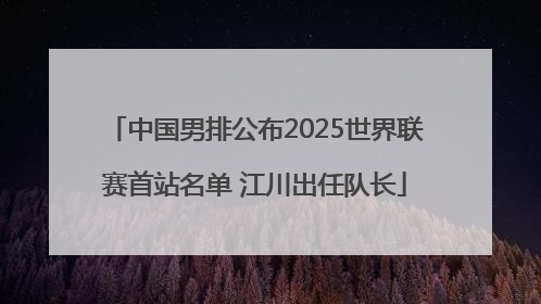 中国男排公布2025世界联赛首站名单 江川出任队长