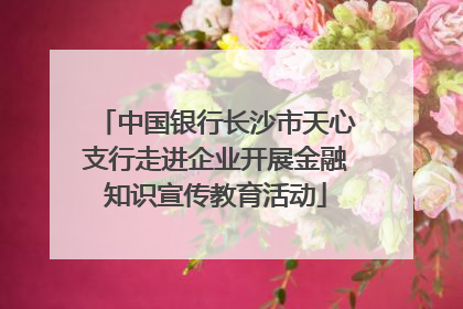 中国银行长沙市天心支行走进企业开展金融知识宣传教育活动