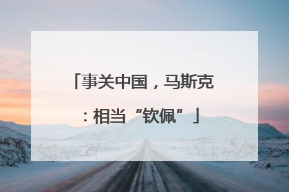 事关中国，马斯克：相当“钦佩”