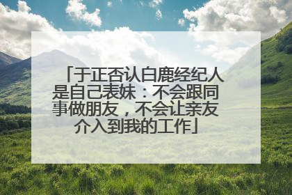 于正否认白鹿经纪人是自己表妹：不会跟同事做朋友，不会让亲友介入到我的工作