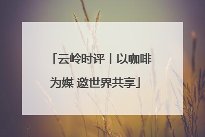 云岭时评丨以咖啡为媒 邀世界共享
