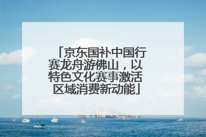 京东国补中国行赛龙舟游佛山，以特色文化赛事激活区域消费新动能
