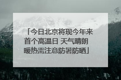 今日北京将现今年来首个高温日 天气晴朗暖热需注意防暑防晒