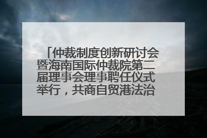 仲裁制度创新研讨会暨海南国际仲裁院第二届理事会理事聘任仪式举行，共商自贸港法治建设新路径
