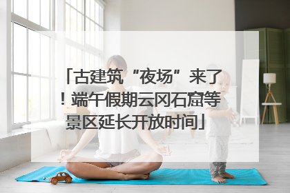 古建筑“夜场”来了！端午假期云冈石窟等景区延长开放时间